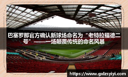 巴塞罗那官方确认新球场命名为“老特拉福德二号”——一场颠覆传统的命名风暴