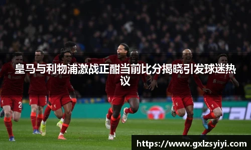 皇马与利物浦激战正酣当前比分揭晓引发球迷热议